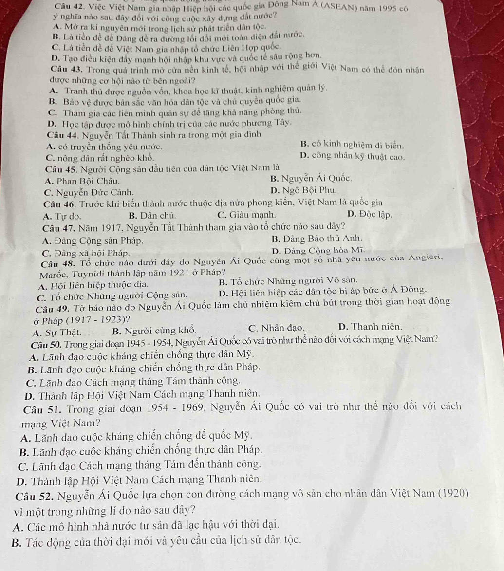 Việc Việt Nam gia nhập Hiệp hội các quốc gia Đông Nam Á (ASEAN) năm 1995 có
ý nghĩa nào sau đây đổi với công cuộc xây dựng đất nước?
A. Mở ra kỉ nguyên mới trong lịch sử phát triển dân tộc.
B. Là tiền đề để Đảng đề ra đường lối đôi mới toàn diện đắt nước.
C. Là tiền đề để Việt Nam gia nhập tổ chức Liên Hợp quốc.
D. Tạo điều kiện đây mạnh hội nhập khu vực và quốc tế sâu rộng hơn.
Câu 43. Trong quá trình mở cửa nên kinh tế, hội nhập với thế giới Việt Nam có thể đón nhận
được những cơ hội nào từ bên ngoài?
A. Tranh thủ được nguồn vồn, khoa học kĩ thuật, kinh nghiệm quản lý.
B. Bảo vệ được bản sắc văn hóa dân tộc và chủ quyền quốc gia.
C. Tham gia các liên minh quân sự để tăng khả năng phòng thủ.
D. Học tập được mô hình chính trị của các nước phương Tây.
Câu 44. Nguyễn Tất Thành sinh ra trong một gia đình B. có kinh nghiệm đi biển.
A. có truyền thống yêu nước.
C. nông dân rất nghèo khổ.
D. công nhân kỹ thuật cao.
Câu 45. Người Cộng sản đầu tiên của dân tộc Việt Nam là
A. Phan Bội Châu. B. Nguyễn Ái Quốc.
C. Nguyễn Đức Cảnh. D. Ngô Bội Phu.
Câu 46. Trước khi biến thành nước thuộc địa nửa phong kiến, Việt Nam là quốc gia
A. Tự do. B. Dân chủ. C. Giàu mạnh. D. Độc lập.
Câu 47. Năm 1917, Nguyễn Tất Thành tham gia vào tổ chức nào sau dây?
A. Đảng Cộng sản Pháp. B. Đảng Bảo thủ Anh.
C. Đảng xã hội Pháp. D. Đảng Cộng hòa Mĩ
Câu 48. Tổ chức nào dưới dây do Nguyễn Ái Quốc cùng một số nhà yêu nước của Angiêri,
Marốc, Tuynidi thành lập năm 1921 ở Pháp?
A. Hội liên hiệp thuộc địa. B. Tổ chức Những người Vô sản.
C. Tổ chức Những người Cộng sản. D. Hội liên hiệp các dân tộc bị áp bức ở Á Đông.
Câu 49. Tờ báo nào do Nguyễn Ái Quốc làm chủ nhiệm kiêm chủ bút trong thời gian hoạt động
ở Pháp (1917 - 1923)?
A. Sự Thật. B. Người cùng khổ. C. Nhân đạo. D. Thanh niên.
Câu 50. Trong giai đoạn 1945 - 1954, Nguyễn Ái Quốc có vai trò như thế nào đối với cách mạng Việt Nam?
A. Lãnh đạo cuộc kháng chiến chống thực dân Mỹ.
B. Lãnh đạo cuộc kháng chiến chống thực dân Pháp.
C. Lãnh đạo Cách mạng tháng Tám thành công.
D. Thành lập Hội Việt Nam Cách mạng Thanh niên.
Câu 51. Trong giai đoạn 1954 - 1969, Nguyễn Ái Quốc có vai trò như thế nào đối với cách
mạng Việt Nam?
A. Lãnh đạo cuộc kháng chiến chống đế quốc Mỹ.
B. Lãnh đạo cuộc kháng chiến chống thực dân Pháp.
C. Lãnh đạo Cách mạng tháng Tám đến thành công.
D. Thành lập Hội Việt Nam Cách mạng Thanh niên.
Câu 52. Nguyễn Ái Quốc lựa chọn con dường cách mạng vô sản cho nhân dân Việt Nam (1920)
vì một trong những lí do nào sau đây?
A. Các mô hình nhà nước tư sản đã lạc hậu với thời đại.
B. Tác động của thời đại mới và yêu cầu của lịch sử dân tộc.