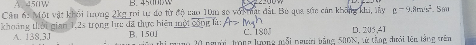 A. 450W B. 45000W
Câu 6: Một vật khối lượng 2kg rơi tự do từ độ cao 10m sọ với mặt đất. Bỏ qua sức cản không khí, lấy g=9,8m/s^2. Sau
khoảng thời gian 1,2s trọng lực đã thực hiện một công là:
A. 138,3J B. 150J C. 180J
D. 205,4J
mang 20 người, trong lương mỗi người bằng 500N, từ tầng dưới lên tầng trên