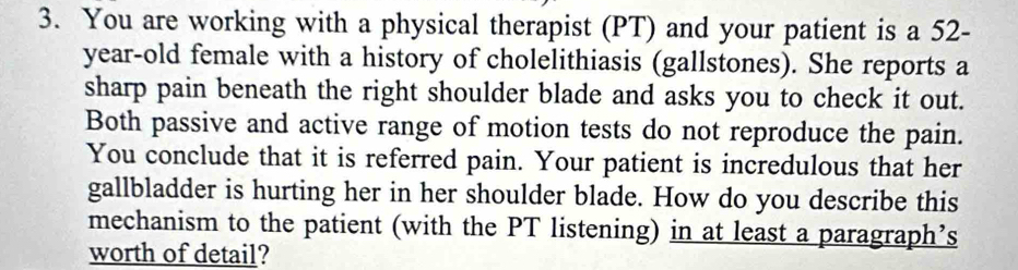 You are working with a physical therapist (PT) and your patient is a 52-
year-old female with a history of cholelithiasis (gallstones). She reports a 
sharp pain beneath the right shoulder blade and asks you to check it out. 
Both passive and active range of motion tests do not reproduce the pain. 
You conclude that it is referred pain. Your patient is incredulous that her 
gallbladder is hurting her in her shoulder blade. How do you describe this 
mechanism to the patient (with the PT listening) in at least a paragraph’s 
worth of detail?