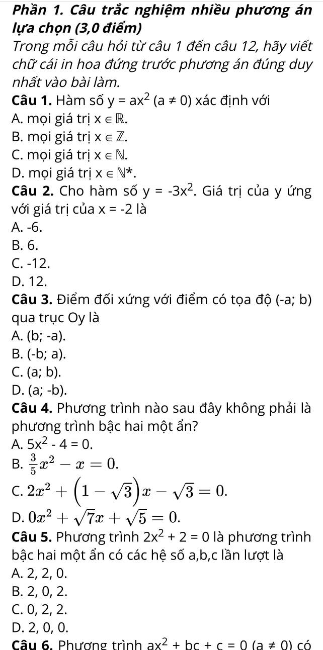 Phần 1. Câu trắc nghiệm nhiều phương án
lựa chọn (3,0 điểm)
Trong mỗi câu hỏi từ câu 1 đến câu 12, hãy viết
chữ cái in hoa đứng trước phương án đúng duy
nhất vào bài làm.
Câu 1. Hàm số y=ax^2(a!= 0) x ác định với
A. mọi giá trị X∈ R.
B. mọi giá trị x∈ Z.
C. mọi giá trị X∈ N.
D. mọi giá trị X∈ N^*.
Câu 2. Cho hàm số y=-3x^2. Giá trị của y ứng
với giá trị của x=-2la
A. -6.
B. 6.
C. -12.
D. 12.
Câu 3. Điểm đối xứng với điểm có tọa độ (-a;b)
qua trục Oy là
A. (b;-a).
B. (-b;a).
C. (a;b).
D. (a;-b).
Câu 4. Phương trình nào sau đây không phải là
phương trình bậc hai một ẩn?
A. 5x^2-4=0.
B.  3/5 x^2-x=0.
C. 2x^2+(1-sqrt(3))x-sqrt(3)=0.
D. 0x^2+sqrt(7)x+sqrt(5)=0.
Câu 5. Phương trình 2x^2+2=0 là phương trình
bậc hai một ẩn có các hệ số a,b,c lần lượt là
A. 2, 2, 0.
B. 2, 0, 2.
C. 0, 2, 2.
D. 2, 0, 0.
Câu 6. Phượng trình ax^2+bc+c=0(a!= 0)cdot 0