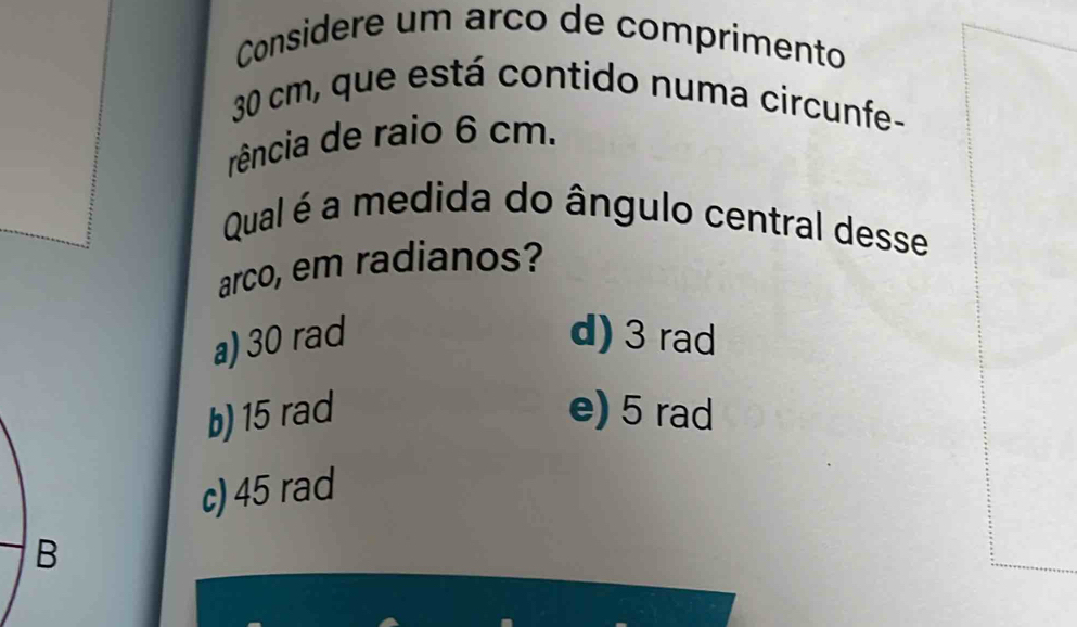 Considere um arco de comprimento
30 cm, que está contido numa circunfe-
rência de raio 6 cm.
Qual é a medida do ângulo central desse
arco, em radianos?
a) 30 rad d) 3 rad
b) 15 rad e) 5 rad
c) 45 rad