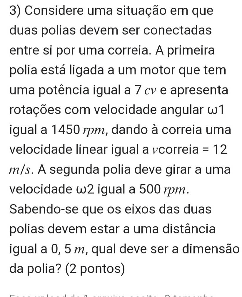 Considere uma situação em que 
duas polias devem ser conectadas 
entre si por uma correia. A primeira 
polia está ligada a um motor que tem 
uma potência igual a 7 cv e apresenta 
rotações com velocidade angular ω1
igual a 1450 rpm, dando à correia uma 
velocidade linear igual a vcorreia =12
m/s. A segunda polia deve girar a uma 
velocidade ω2 igual a 500 rpm. 
Sabendo-se que os eixos das duas 
polias devem estar a uma distância 
igual a 0, 5 m, qual deve ser a dimensão 
da polia? (2 pontos)