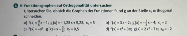 ≡ Funktionsgraphen auf Orthogonalität untersuchen
Untersuchen Sie, ob sich die Graphen der Funktionen f und g an der Stelle x_0 orthogonal
schneiden.
a) f(x)= 4/5 x-1; g(x)=-1,25x+9,25; x_0=5 b) f(x)=3x+2; g(x)=- 1/3 x-4; x_0=2
c) f(x)=-x^2; g(x)=x- 3/4 ; x_0=0,5 d) f(x)=x^2+3x; g(x)=2x^3-7x; x_0=-2