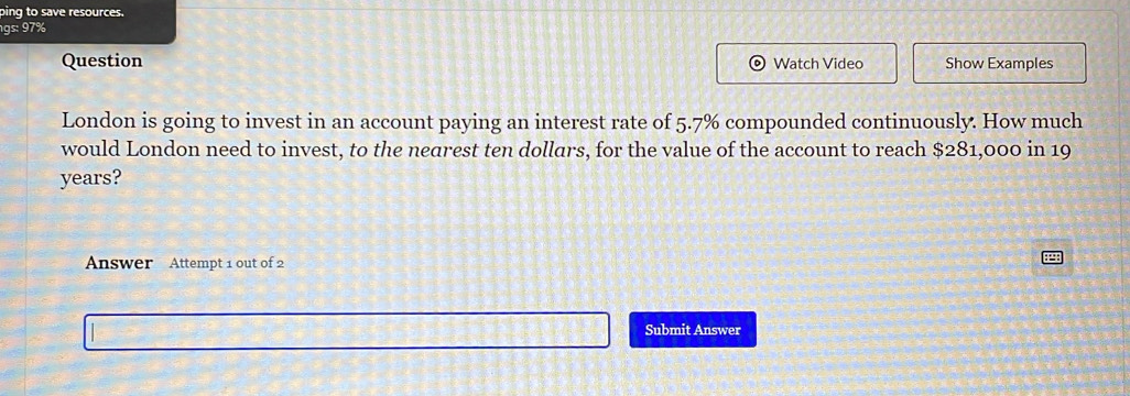 ping to save resources.
gs:97%
Question Watch Video Show Examples 
London is going to invest in an account paying an interest rate of 5.7% compounded continuously. How much 
would London need to invest, to the nearest ten dollars, for the value of the account to reach $281,000 in 19
years? 
Answer Attempt 1 out of 2 
Submit Answer