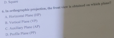 D. Square
6. In orthographic projection, the front view is obtained on which plane?
A. Horizontal Plane (HP)
B. Vertical Plane (VP)
C. Auxiliary Plane (AP)
D. Profile Plane (PP)