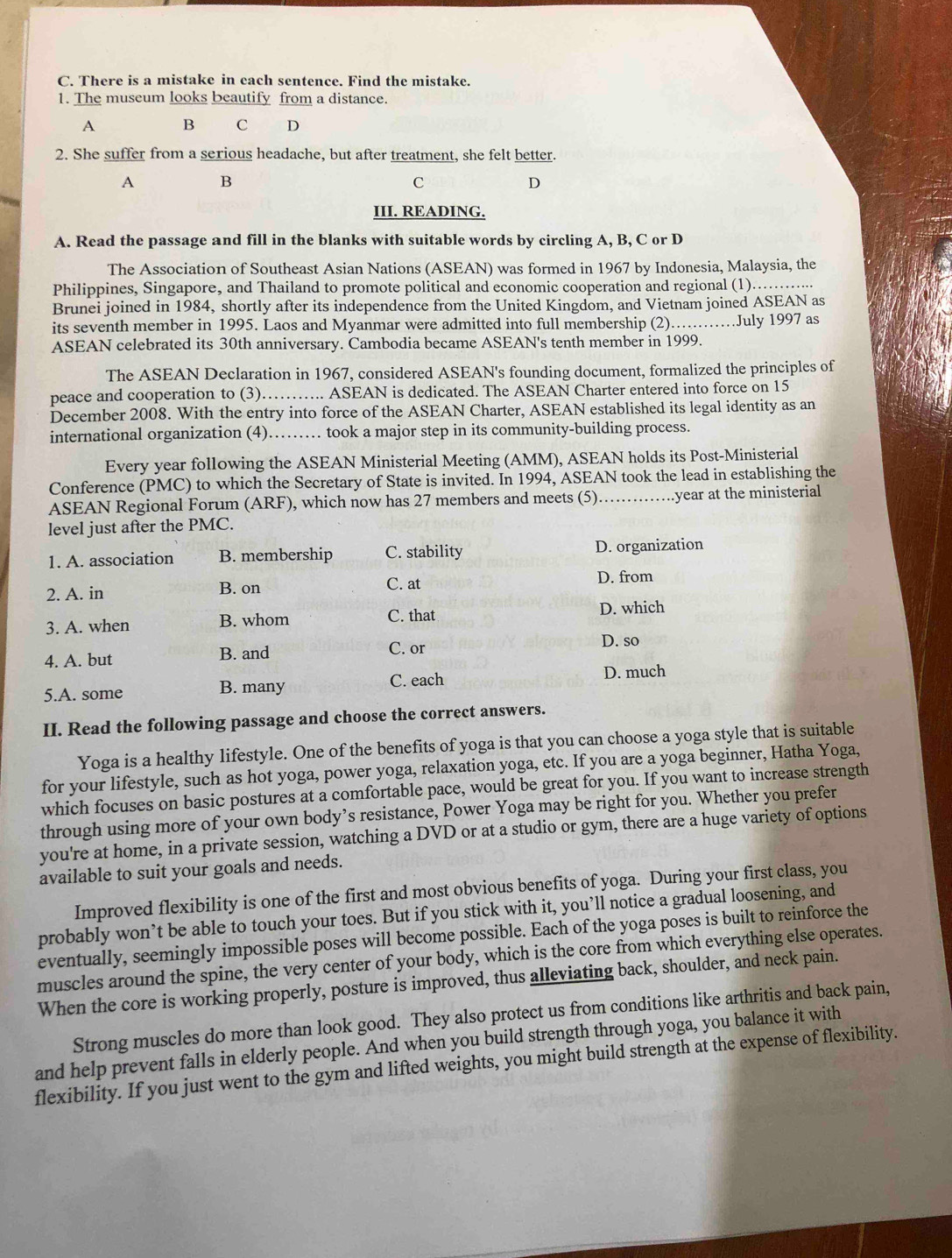 There is a mistake in each sentence. Find the mistake.
1. The museum looks beautify from a distance.
A B C D
2. She suffer from a serious headache, but after treatment, she felt better.
A B
C
D
III. READING.
A. Read the passage and fill in the blanks with suitable words by circling A, B, C or D
The Association of Southeast Asian Nations (ASEAN) was formed in 1967 by Indonesia, Malaysia, the
Philippines, Singapore, and Thailand to promote political and economic cooperation and regional (1)……......
Brunei joined in 1984, shortly after its independence from the United Kingdom, and Vietnam joined ASEAN as
its seventh member in 1995. Laos and Myanmar were admitted into full membership (2).…July 1997 as
ASEAN celebrated its 30th anniversary. Cambodia became ASEAN's tenth member in 1999.
The ASEAN Declaration in 1967, considered ASEAN's founding document, formalized the principles of
peace and cooperation to (3)…….. ASEAN is dedicated. The ASEAN Charter entered into force on 15
December 2008. With the entry into force of the ASEAN Charter, ASEAN established its legal identity as an
international organization (4)…… took a major step in its community-building process.
Every year following the ASEAN Ministerial Meeting (AMM), ASEAN holds its Post-Ministerial
Conference (PMC) to which the Secretary of State is invited. In 1994, ASEAN took the lead in establishing the
ASEAN Regional Forum (ARF), which now has 27 members and meets (5)……..year at the ministerial
level just after the PMC.
1. A. association B. membership C. stability D. organization
2. A. in B. on C. at D. from
3. A. when B. whom C. that D. which
4. A. but B. and
C. or D. so
C. each
5.A. some B. many D. much
II. Read the following passage and choose the correct answers.
Yoga is a healthy lifestyle. One of the benefits of yoga is that you can choose a yoga style that is suitable
for your lifestyle, such as hot yoga, power yoga, relaxation yoga, etc. If you are a yoga beginner, Hatha Yoga,
which focuses on basic postures at a comfortable pace, would be great for you. If you want to increase strength
through using more of your own body’s resistance, Power Yoga may be right for you. Whether you prefer
you're at home, in a private session, watching a DVD or at a studio or gym, there are a huge variety of options
available to suit your goals and needs.
Improved flexibility is one of the first and most obvious benefits of yoga. During your first class, you
probably won’t be able to touch your toes. But if you stick with it, you’ll notice a gradual loosening, and
eventually, seemingly impossible poses will become possible. Each of the yoga poses is built to reinforce the
muscles around the spine, the very center of your body, which is the core from which everything else operates.
When the core is working properly, posture is improved, thus alleviating back, shoulder, and neck pain.
Strong muscles do more than look good. They also protect us from conditions like arthritis and back pain,
and help prevent falls in elderly people. And when you build strength through yoga, you balance it with
flexibility. If you just went to the gym and lifted weights, you might build strength at the expense of flexibility.
