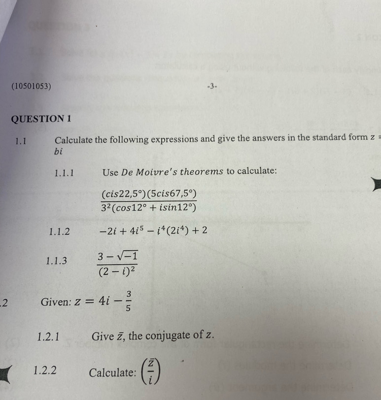 (10501053) -3- 
QUESTION 1 
1.1 Calculate the following expressions and give the answers in the standard form z=
bi 
1.1.1 Use De Moivre's theorems to calculate:
 ((cis22,5°)(5cis67,5°))/3^2(cos 12°+isin 12°) 
1.1.2 -2i+4i^5-i^4(2i^4)+2
1.1.3 frac 3-sqrt(-1)(2-i)^2.2 Given: z=4i- 3/5 
1.2.1 Give z, the conjugate of z. 
1.2.2 Calculate: (frac overline zi)