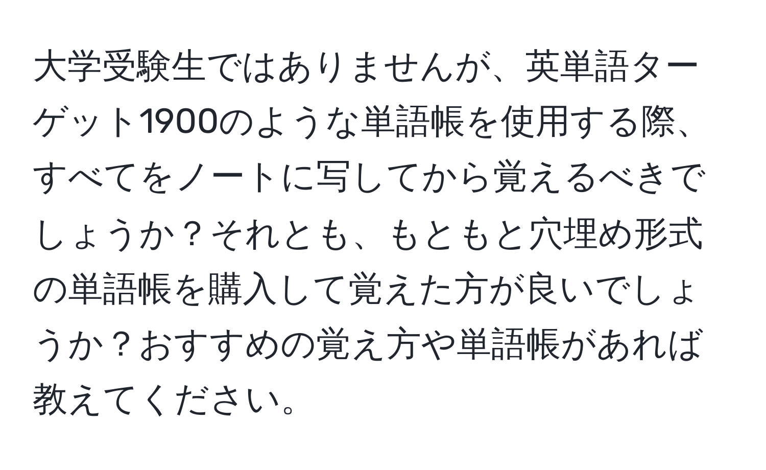 大学受験生ではありませんが、英単語ターゲット1900のような単語帳を使用する際、すべてをノートに写してから覚えるべきでしょうか？それとも、もともと穴埋め形式の単語帳を購入して覚えた方が良いでしょうか？おすすめの覚え方や単語帳があれば教えてください。