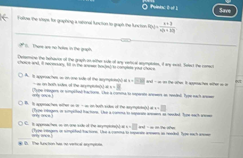 Save
Follow the steps for graphing a rational function to graph the function R(x)= (x+3)/x(x+10) . 
B. There are no holes in the graph.
Determine the behavior of the graph on either side of any vertical asymptotes, if any exist. Select the correct
choice and, ill necessary, fill in the answer box(es) to complete your choice
A It approaches o on one side of the asymptote(s) at x=-20 and - o on the other. It approaches either o or
ect:
- co on both sides of the asymptote(s) at x=8
(Type integers or simplilied fractions. Use a comma to separate answers as needed. Type each answer
only once.)
B. It approaches either ∞ or =Q e on both sides of the asymptote(s) at x=□
(Type integers or simplified Iractions. Use a comma to separate answers as needed. Type each answer
only once .)
C. It approaches ∞ on one side of the asymptote(s) at x=□ and-∈fty on the other
(Type integers or simplified fractions. Use a comma to separate answers as needed Type each answer
only once.)
a D. The function has no vertical asymptote.
_