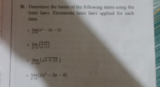 Determine the limits of the following items using the 
limit laws. Enumerate limit laws applied for each 
item. 
L limlimits _xto 5(x^2-2x-3)
z limlimits _xto 2( (x+8)/x-7 )
1 limlimits _xto 10(sqrt(x+15))
4. limlimits _xto 2(2x^2-3x-4)