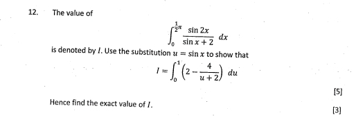 The value of
∈t _0^((frac 1)2)π  sin 2x/sin x+2 dx
is denoted by /. Use the substitution u=sin x to show that
I=∈t _0^(1(2-frac 4)u+2)du
[5] 
Hence find the exact value of I. 
[3]