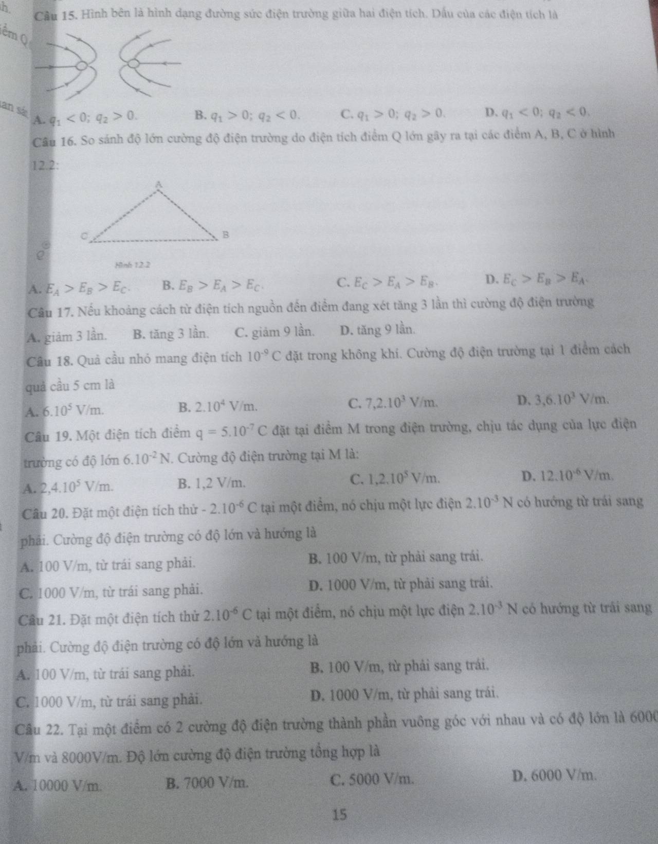 Cầu 15. Hình bên là hình dạng đường sức điện trường giữa hai điện tích. Dấu của các điện tích là
êm Q
San sá A.
q_1<0;q_2>0.
B. q_1>0;q_2<0. C. q_1>0;q_2>0. D. q_1<0;q_2<0.
Câu 16. So sánh độ lớn cường độ điện trường do điện tích điểm Q lớn gây ra tại các điểm A, B, C ở hình
12.2:
Hình 12.2
A. E_A>E_B>E_C. B. E_B>E_A>E_C. C. E_C>E_A>E_B. D. E_C>E_B>E_A.
Câu 17. Nếu khoảng cách từ điện tích nguồn đến điểm đang xét tăng 3 lần thì cường độ điện trường
A. giảm 3 lần. B. tăng 3 lần. C. giảm 9 lần. D. tăng 9 lần.
Câu 18. Quả cầu nhỏ mang điện tích 10^(-9)C đặt trong không khí. Cường độ điện trường tại 1 điểm cách
quả cầu 5 cm là
A. 6.10^5V/m.
B. 2.10^4V/m. C. 7,2.10^3V/m. D. 3,6.10^3V/m.
Câu 19. Một điện tích điểm q=5.10^(-7)C đặt tại điểm M trong điện trường, chịu tác dụng của lực điện
trường có độ lớn 6.10^(-2)N. Cường độ điện trường tại M là:
A. 2,4.10^5V/m. B. 1,2 V/m. C. 1,2,10^5V/m.
D. 12.10^(-6)V/m.
Câu 20. Đặt một điện tích thử -2.10^(-6)C tại một điểm, nó chịu một lực điện 2.10^(-3)N có hướng từ trái sang
phải. Cường độ điện trường có độ lớn và hướng là
A. 100 V/m, từ trái sang phải. B. 100 V/m, từ phải sang trái.
C. 1000 V/m, từ trái sang phải. D. 1000 V/m, từ phải sang trái.
Cầu 21. Đặt một điện tích thử 2.10^(-6)C tại một điểm, nó chịu một lực điện 2.10^(-3)N có hướng từ trái sang
phải. Cường độ điện trường có độ lớn và hướng là
A. 100 V/m, từ trái sang phải. B. 100 V/m, từ phải sang trái.
C. 1000 V/m, từ trái sang phải. D. 1000 V/m, từ phải sang trái.
Câu 22. Tại một điểm có 2 cường độ điện trường thành phần vuông góc với nhau và có độ lớn là 6000
V/m và 8000V/m. Độ lớn cường độ điện trường tổng hợp là
A. 10000 V/m. B. 7000 V/m. C. 5000 V/m. D. 6000 V/m.
15