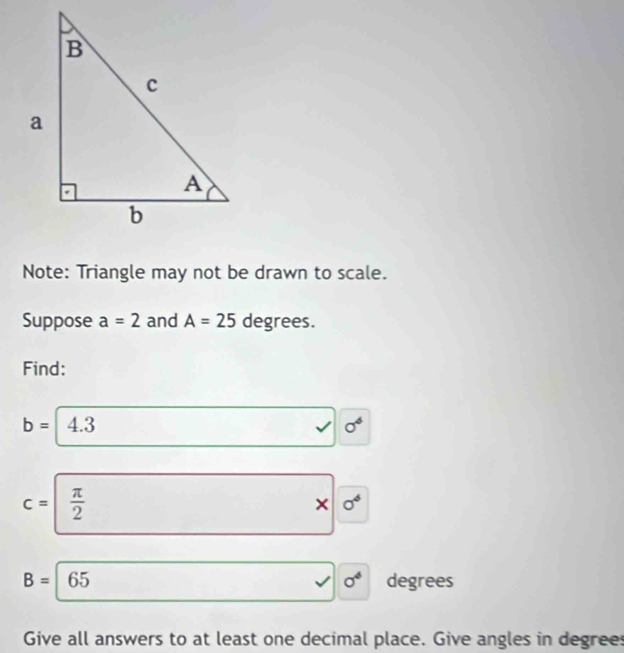 Note: Triangle may not be drawn to scale. 
Suppose a=2 and A=25 degrees. 
Find:
b= 4.3 sigma^6
□. surd
c=| π /2 
* |0^6
B=65 degrees
□  □  v sigma^6
Give all answers to at least one decimal place. Give angles in degrees