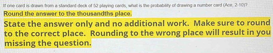 If one card is drawn from a standard deck of 52 playing cards, what is the probability of drawing a number card (Ace,2-10) 2 
Round the answer to the thousandths place. 
State the answer only and no additional work. Make sure to round 
to the correct place. Rounding to the wrong place will result in you 
missing the question.