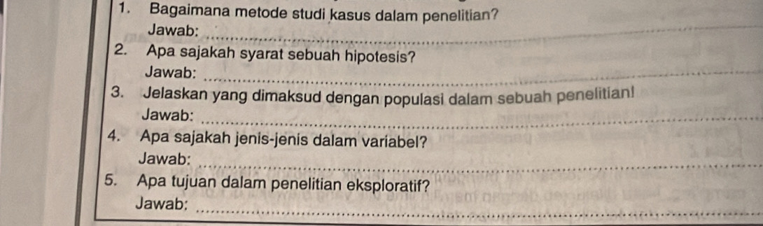 Bagaimana metode studi kasus dalam penelitian? 
Jawab:_ 
_ 
2. Apa sajakah syarat sebuah hipotesis? 
Jawab:_ 
3. Jelaskan yang dimaksud dengan populasi dalam sebuah penelitian! 
Jawab:_ 
4. Apa sajakah jenis-jenis dalam variabel? 
Jawab:_ 
5. Apa tujuan dalam penelitian eksploratif? 
_ 
Jawab: