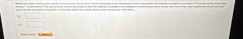 Would you prefer having more money or more time? An article in Social Psychological and Personality Science found that the majority of people in a sample of American adults chose more 
money.* To determine if the data provide convincing evidence that the majority of people in the population would choose more money over more time, what hypotheses should you test? 
(Let p be the population proportion of American adults who would choose more money over more time.) 
H_M_0^2 □
H_a □ 
Need Help? Raed I