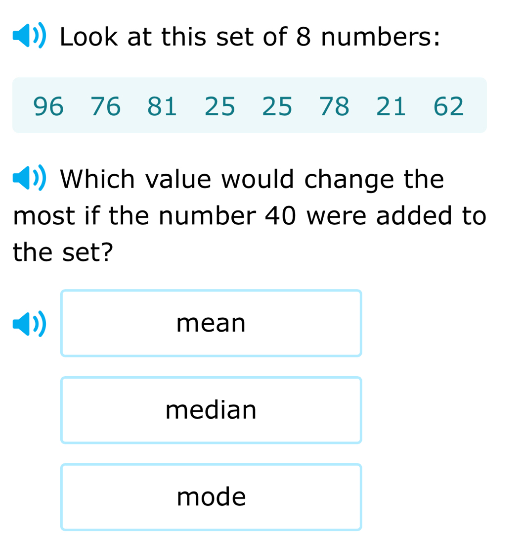 Look at this set of 8 numbers:
96 76 81 25 25 78 21 62
Which value would change the
most if the number 40 were added to
the set?
mean
median
mode