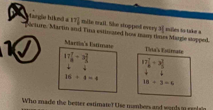 Margie hiked a 177 mile trail. She stopped every 3 2/5 
miles to take a 
picture. Martin and Tina estimated how many times Margie stopped. 
Martin's Estimate Tina's Estimate
17 7/8 +3 2/5 
17 7/8 / 3 2/5 
16/ 4=4
18/ 3=6
Who made the better estimate? Use numbers and words to explain