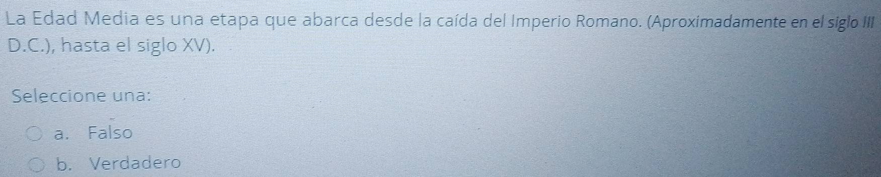 La Edad Media es una etapa que abarca desde la caída del Imperio Romano. (Aproximadamente en el sigloIII
D.C.), hasta el siglo XV).
Seleccione una:
a. Falso
b. Verdadero