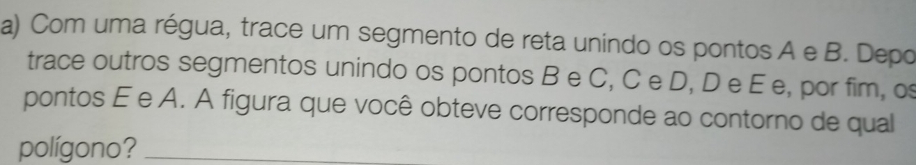 Com uma régua, trace um segmento de reta unindo os pontos A e B. Depo 
trace outros segmentos unindo os pontos B e C, C e D, D e E e, por fim, o 
pontos É e A. A figura que você obteve corresponde ao contorno de qual 
polígono?_