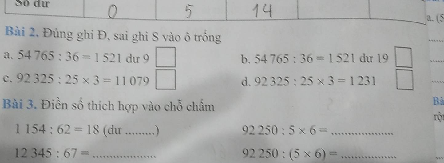 Số dự 
a. (5 
Bài 2. Đúng ghi Đ, sai ghi S vào ô trồng 
a. 54765:36=1521 du 9 □ dư 19
b. 54765:36=1521
c. 92325:25* 3=11079 □  □ /□   
_ 
d. 92325:25* 3=1231
Bài 3. Điền số thích hợp vào chỗ chấm 
Bà 
rội
1154:62=18 (du_ ) 92250:5* 6= _
12345:67= _ 
_ 92250:(5* 6)=