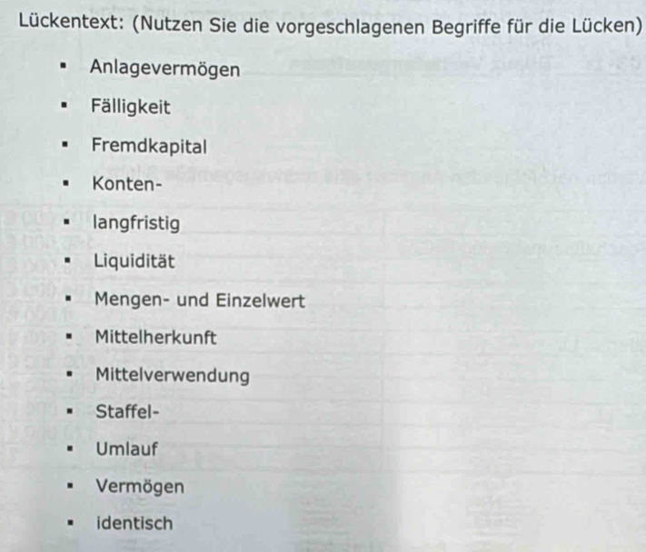 Lückentext: (Nutzen Sie die vorgeschlagenen Begriffe für die Lücken)
Anlagevermögen
Fälligkeit
Fremdkapital
Konten-
langfristig
Liquidität
Mengen- und Einzelwert
Mittelherkunft
Mittelverwendung
Staffel-
Umlauf
Vermögen
identisch