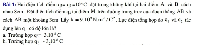 Hai điện tích điểm q_1=q_2=10^(-8)C đặt trong không khí tại hai điểm A và B cách
nhau 8cm. Đặt điện tích điểm q_3 tại điểm M trên đường trung trực của đoạn thắng AB và
cách AB một khoảng 3cm Lấy k=9.10^9N.m^2/C^2. Lực điện tổng hợp do q_1 và q_2 tác
dụng lên q3 có độ lớn là?
a. Trường hợp q_3=3.10^(-8)C
b. Trường hợp q_3=-3.10^(-8)C