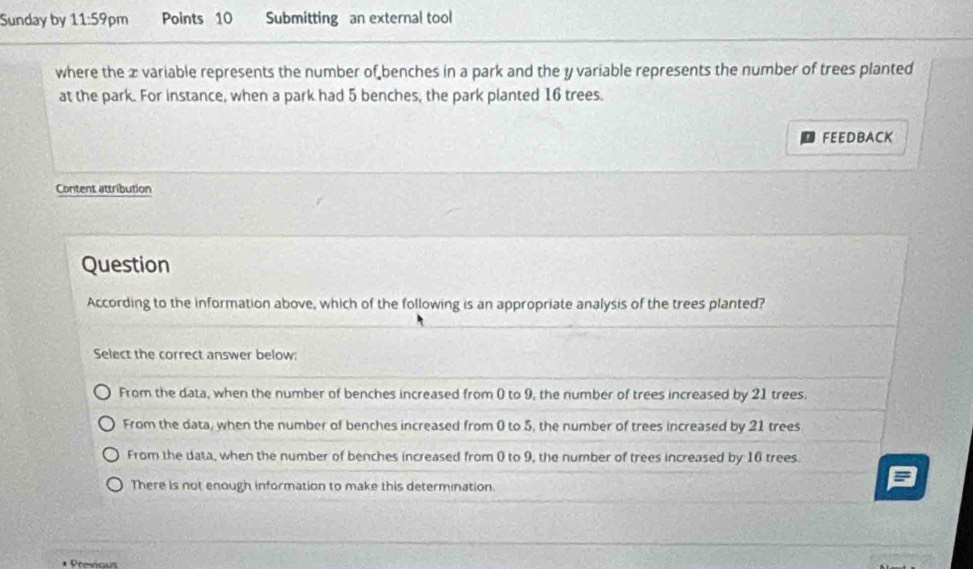 Sunday by 11:59pm Points 10 Submitting an external tool
where the æ variable represents the number of benches in a park and the y variable represents the number of trees planted
at the park. For instance, when a park had 5 benches, the park planted 16 trees.
FEEDBACK
Content attribution
Question
According to the information above, which of the following is an appropriate analysis of the trees planted?
Select the correct answer below:
From the data, when the number of benches increased from ( to 9, the number of trees increased by 21 trees.
From the data, when the number of benches increased from 0 to 5, the number of trees increased by 21 trees
From the data, when the number of benches increased from 0 to 9, the number of trees increased by 16 trees.
There is not enough information to make this determination.
Previous