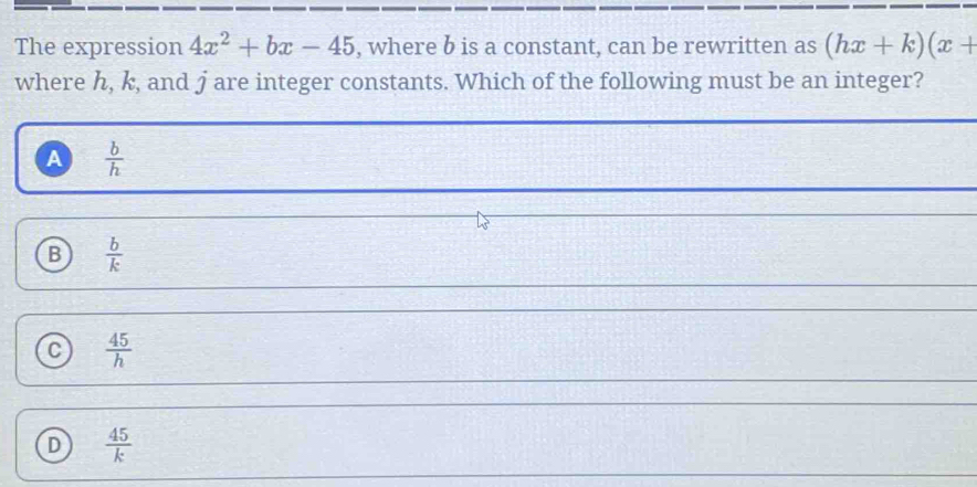 The expression 4x^2+bx-45 , where b is a constant, can be rewritten as (hx+k)(x+
where h, k, and j are integer constants. Which of the following must be an integer?
A  b/h 
B  b/k 
C  45/h 
D  45/k 