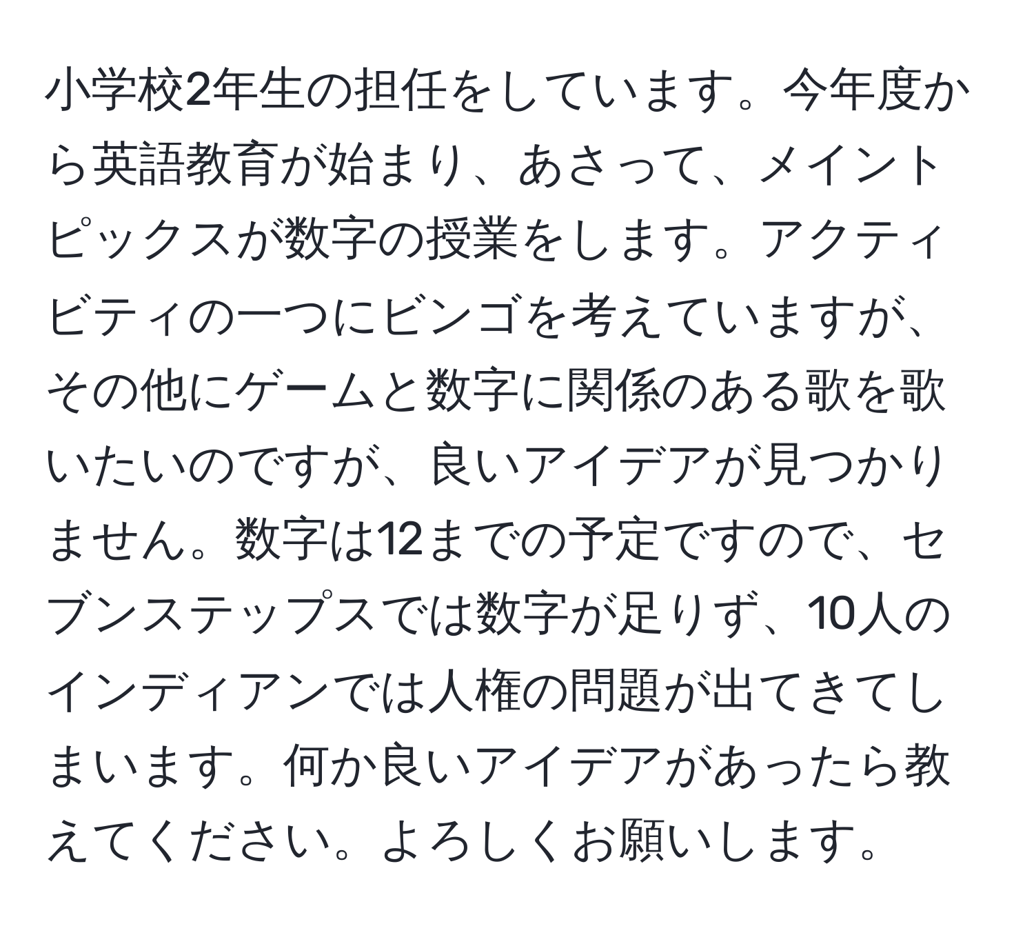 小学校2年生の担任をしています。今年度から英語教育が始まり、あさって、メイントピックスが数字の授業をします。アクティビティの一つにビンゴを考えていますが、その他にゲームと数字に関係のある歌を歌いたいのですが、良いアイデアが見つかりません。数字は12までの予定ですので、セブンステップスでは数字が足りず、10人のインディアンでは人権の問題が出てきてしまいます。何か良いアイデアがあったら教えてください。よろしくお願いします。