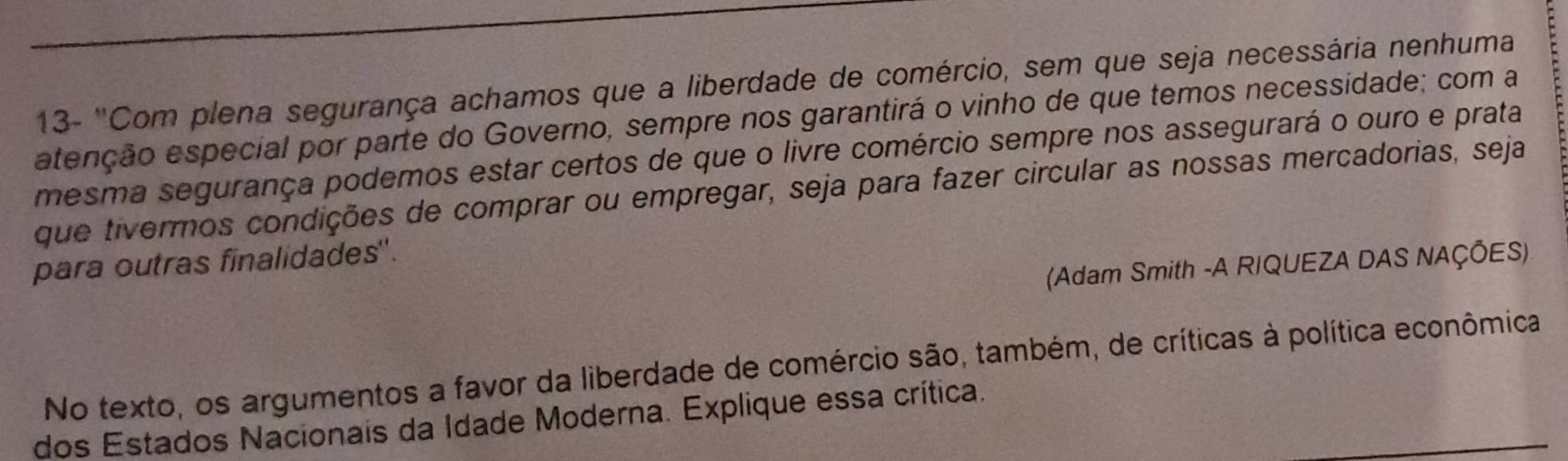 13- ''Com plena segurança achamos que a liberdade de comércio, sem que seja necessária nenhuma 
atenção especial por parte do Governo, sempre nos garantirá o vinho de que temos necessidade; com a 
mesma segurança podemos estar certos de que o livre comércio sempre nos assegurará o ouro e prata 
que tivermos condições de comprar ou empregar, seja para fazer circular as nossas mercadorias, seja 
para outras finalidades". 
(Adam Smith -A RIQUEZA DAS NAÇÕES) 
No texto, os argumentos a favor da liberdade de comércio são, também, de críticas à política econômica 
dos Estados Nacionais da Idade Moderna. Explique essa crítica.