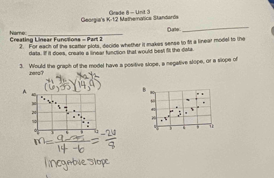 Grade 8 - Unit 3 
Georgia's K-12 Mathematics Standards 
Name; _Date: 
_ 
Creating Linear Functions - Part 2 
2. For each of the scatter plots, decide whether it makes sense to fit a linear model to the 
data. If it does, create a linear function that would best fit the data. 
3. Would the graph of the model have a positive slope, a negative slope, or a slope of 
zero? 
A 40
30
20
10
3 6 9 12