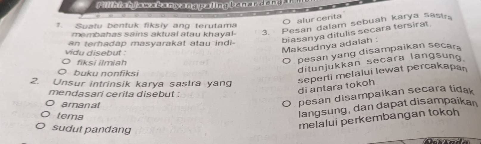 Pilihish jawabanyang paling benardengan
alur cerita
1. Suatu bentuk fiksly ang terutama
membahas sains aktual atau khayal- 3. Pesan dalam sebuah karya sastra
an terhadap masyarakat atau indi-
biasanya ditulis secara tersirat.
vidu disebut :
Maksudnya adalah :
O fiksi ilmiah
O pesan yang disampaikan secara
O buku nonfiksi
ditunjukkan secara langsung.
2. Unsur intrinsik karya sastra yang
seperti melalui lewat percakapan
mendasari cerita disebut :
di antara tokoh
amanat
O pesan disampaikan secara tidak
tema
langsung, dan dapat disampaikan
sudut pandang
melalui perkembangan tokoh