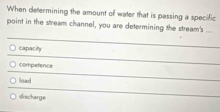 When determining the amount of water that is passing a specific
point in the stream channel, you are determining the stream's ...
capacity
competence
load
discharge