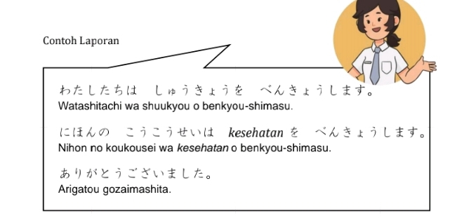 Contoh Laporan 
わたしたちはーしゅうきょうをーべんきょうします。 
Watashitachi wa shuukyou o benkyou-shimasu. 
にほんのーこうこうせいは kesehatan をーべんきょうします。 
Nihon no koukousei wa kesehatan o benkyou-shimasu. 
ありがとうございました。 
Arigatou gozaimashita.