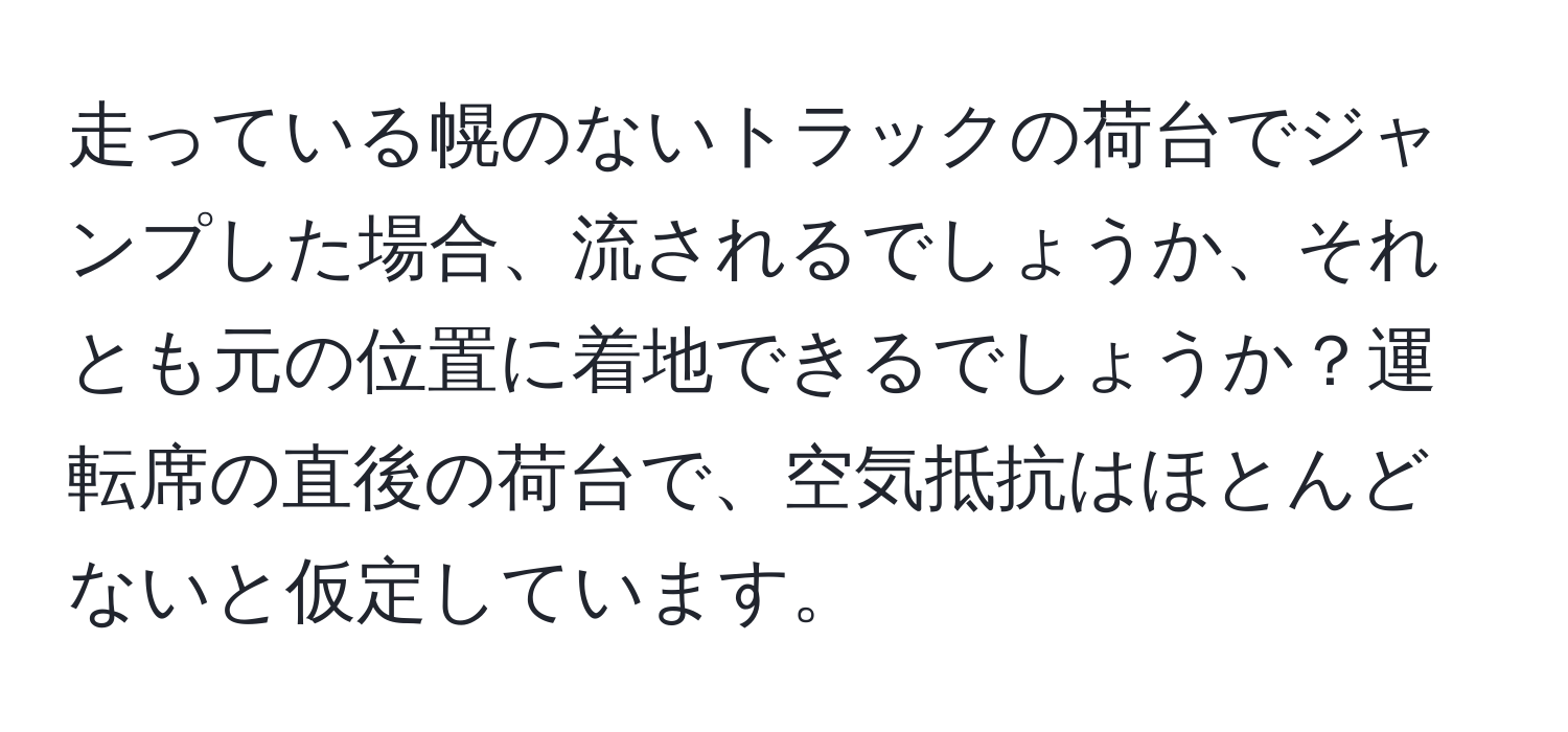 走っている幌のないトラックの荷台でジャンプした場合、流されるでしょうか、それとも元の位置に着地できるでしょうか？運転席の直後の荷台で、空気抵抗はほとんどないと仮定しています。