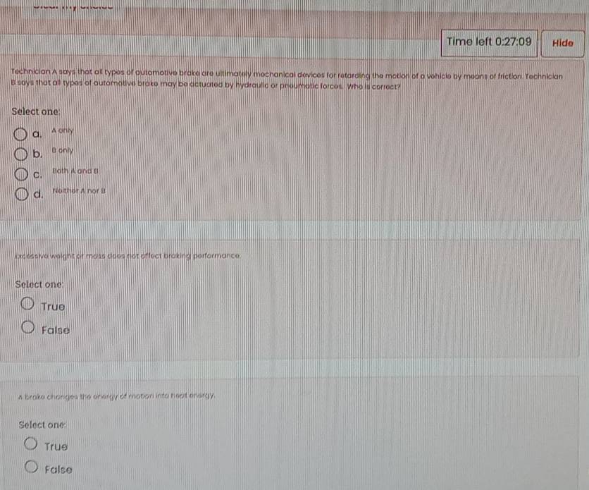Time left 0:27:09 Hide
Technician A says that all types of automotive brake are ultimately mechanical devices for retarding the motion of a vehicle by means of friction. Technician
B says that all types of automotive brake may be actuated by hydraulic or phoumatic forces. Who is correct?
Select one
a. A only
b. B only
c. Both A and B
d. Neither A nor B
Excessive weight or moss does not affect braking performance.
Select one
True
False
s brake changes the energy of mabon into heat energy.
Select one
True
False