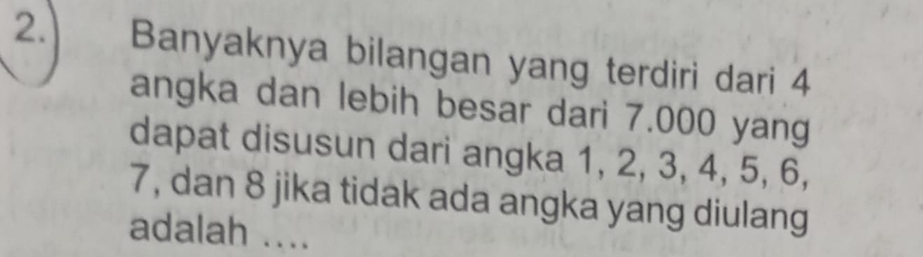 Banyaknya bilangan yang terdiri dari 4
angka dan lebih besar dari 7.000 yang 
dapat disusun dari angka 1, 2, 3, 4, 5, 6,
7, dan 8 jika tidak ada angka yang diulang 
adalah ....