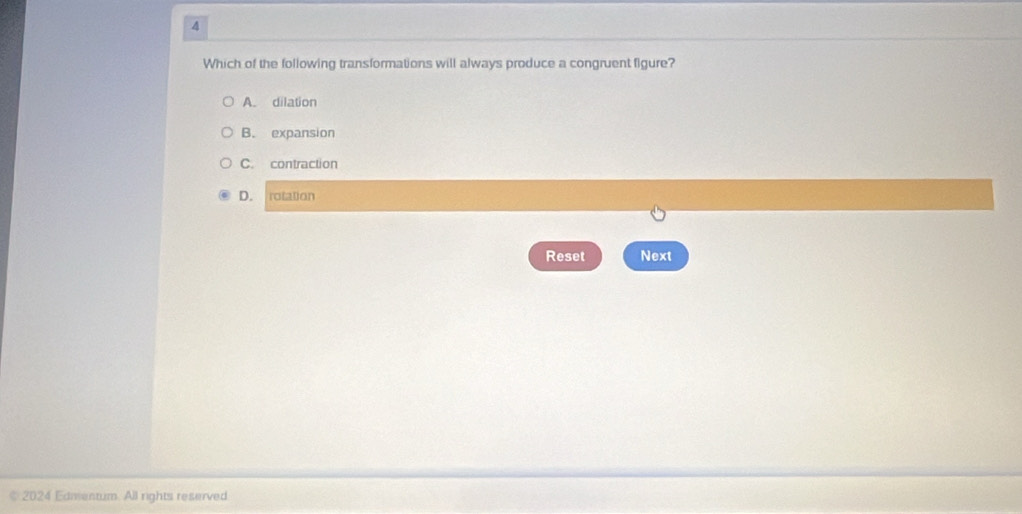 Which of the following transformations will always produce a congruent figure?
A. dilation
B. expansion
C. contraction
D. rotation
Reset Next
* 2024 Edmentum. All rights reserved