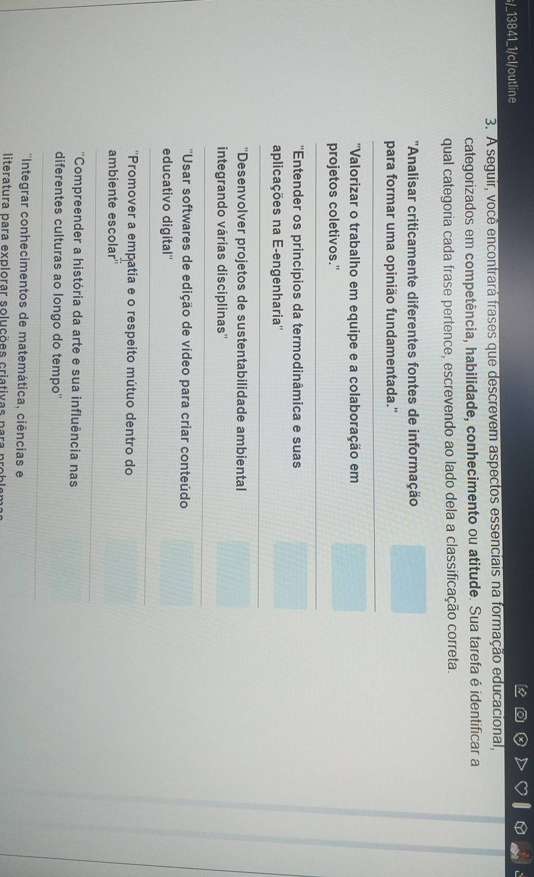 s/_13841_1/cl/outline
3. A seguir, você encontrará frases que descrevem aspectos essenciais na formação educacional,
categorizados em competência, habilidade, conhecimento ou atitude. Sua tarefa é identificar a
qual categoria cada frase pertence, escrevendo ao lado dela a classificação correta.
''Analisar criticamente diferentes fontes de informação
para formar uma opinião fundamentada.''
"Valorizar o trabalho em equipe e a colaboração em
projetos coletivos."
''Entender os princípios da termodinâmica e suas
aplicações na E-engenharia''
"Desenvolver projetos de sustentabilidade ambiental
integrando várias disciplinas''
''Usar softwares de edição de vídeo para criar conteúdo
educativo digital''
''Promover a empatia e o respeito mútuo dentro do
ambiente escolar''
'Compreender a história da arte e sua influência nas
diferentes culturas ao longo do tempo'
''Integrar conhecimentos de matemática, ciências e
literatura para explorar soluções criativas para prob