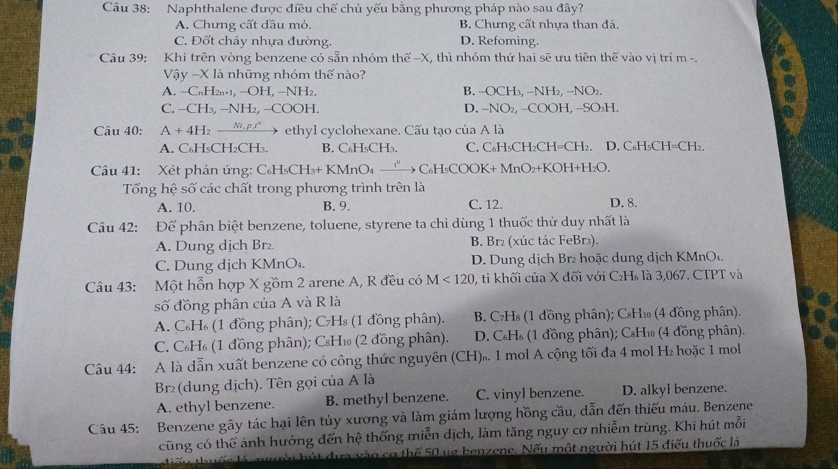 Naphthalene được điều chế chủ yếu bằng phương pháp nào sau đây?
A. Chưng cất đầu mỏ. B. Chưng cất nhựa than đá.
C. Đốt cháy nhựa đường. D. Refoming.
Câu 39: Khi trên vòng benzene có sẵn nhóm thế -X, thì nhóm thứ hai sẽ ưu tiên thế vào vị trí m -.
Vhat ay-Xlhat a những nhóm thế nào?
A. -C_nH_2n+1,-OH,-NH_2. B. −OCH₃, −NH₂, −NO₂.
C. -CH_3,-NH_2,-COOH. D. -NO₂, --COOH, --SO₃H.
Câu 40: A+4H_2xrightarrow Ni,p.t° ethyl cyclohexane. Cấu tạo của A là
A. C₆H₅CH₂CH₃. B. C₆H₅CH₃. C. C₆H₅CH₂CH=CH₂. D. C₆H₅CH=CH₂.
Câu 41: Xét phản ứng: C_6H_5CH_3+KMnO_4 xrightarrow C_6H_5COOK+N MnO₂+KOH+H₂O.
Tổng hệ số các chất trong phương trình trên là
A. 10. B. 9. C. 12. D. 8.
Câu 42: Để phân biệt benzene, toluene, styrene ta chỉ dùng 1 thuốc thử duy nhất là
A. Dung dịch Br₂. B. Br₂ (xúc tác FeBr₃).
C. Dung dịch KMnO₄. D. Dung dịch Br² hoặc dung dịch KMnO4.
Câu 43: Một hỗn hợp X gồm 2 arene A, R đều có M<120</tex> , tỉ khối của X đối với C₂H₆ là 3,067. CTPT và
số đồng phân của A và R là
A. C₆H₆ (1 đồng phân); C₇H₈ (1 đồng phân).  B. C₇H₈ (1 đồng phân); C₈H₁ (4 đồng phân).
C. C₆H₆ (1 đồng phân); CsHé (2 đồng phân).  D. C₆H (1 đồng phân); C₈Hé (4 đồng phân).
Câu 44: A là dẫn xuất benzene có công thức nguyên (CH). 1 mol A cộng tối đa 4 mol H₂ hoặc 1 mol
Br2(dung dịch). Tên gọi của A là
A. ethyl benzene. B. methyl benzene. C. vinyl benzene. D. alkyl benzene.
Câu 45: Benzene gây tác hại lên tủy xương và làm giảm lượng hồng cầu, dẫn đến thiếu máu. Benzene
cũng có thể ảnh hưởng đến hệ thống miễn dịch, làm tăng nguy cơ nhiễm trùng. Khi hút mỗi
h  h ú t đựa vào cơ thể 50 ug benzene. Nếu một người hút 15 điểu thuốc lá