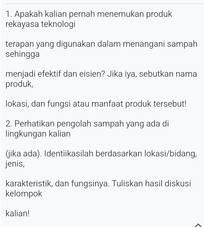 Apakah kalian pernah menemukan produk 
rekayasa teknologi 
terapan yang digunakan dalam menangani sampah 
sehingga 
menjadi efektif dan eisien? Jika iya, sebutkan nama 
produk, 
lokasi, dan fungsi atau manfaat produk tersebut! 
2. Perhatikan pengolah sampah yang ada di 
lingkungan kalian 
(jika ada). Identiikasilah berdasarkan lokasi/bidang, 
jenis, 
karakteristik, dan fungsinya. Tuliskan hasil diskusi 
kelompok 
kalian!