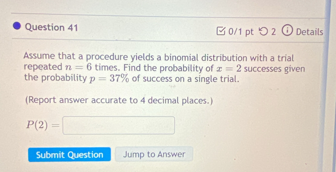 □ 0/1 pt つ 2 Details 
Assume that a procedure yields a binomial distribution with a trial 
repeated n=6 times. Find the probability of x=2 successes given 
the probability p=37% of success on a single trial. 
(Report answer accurate to 4 decimal places.)
P(2)=□
Submit Question Jump to Answer