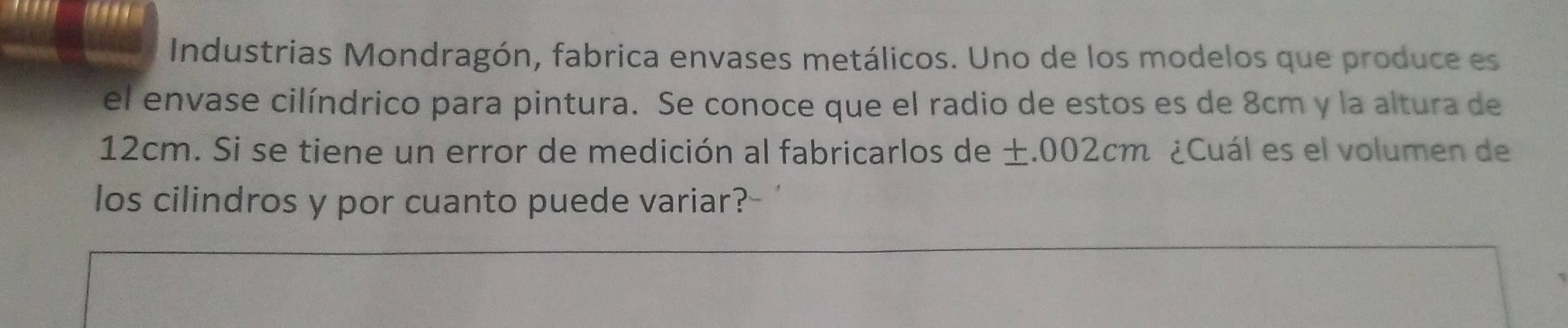 Industrias Mondragón, fabrica envases metálicos. Uno de los modelos que produce es 
el envase cilíndrico para pintura. Se conoce que el radio de estos es de 8cm y la altura de
12cm. Si se tiene un error de medición al fabricarlos de ±.002cm ¿Cuál es el volumen de 
los cilindros y por cuanto puede variar?