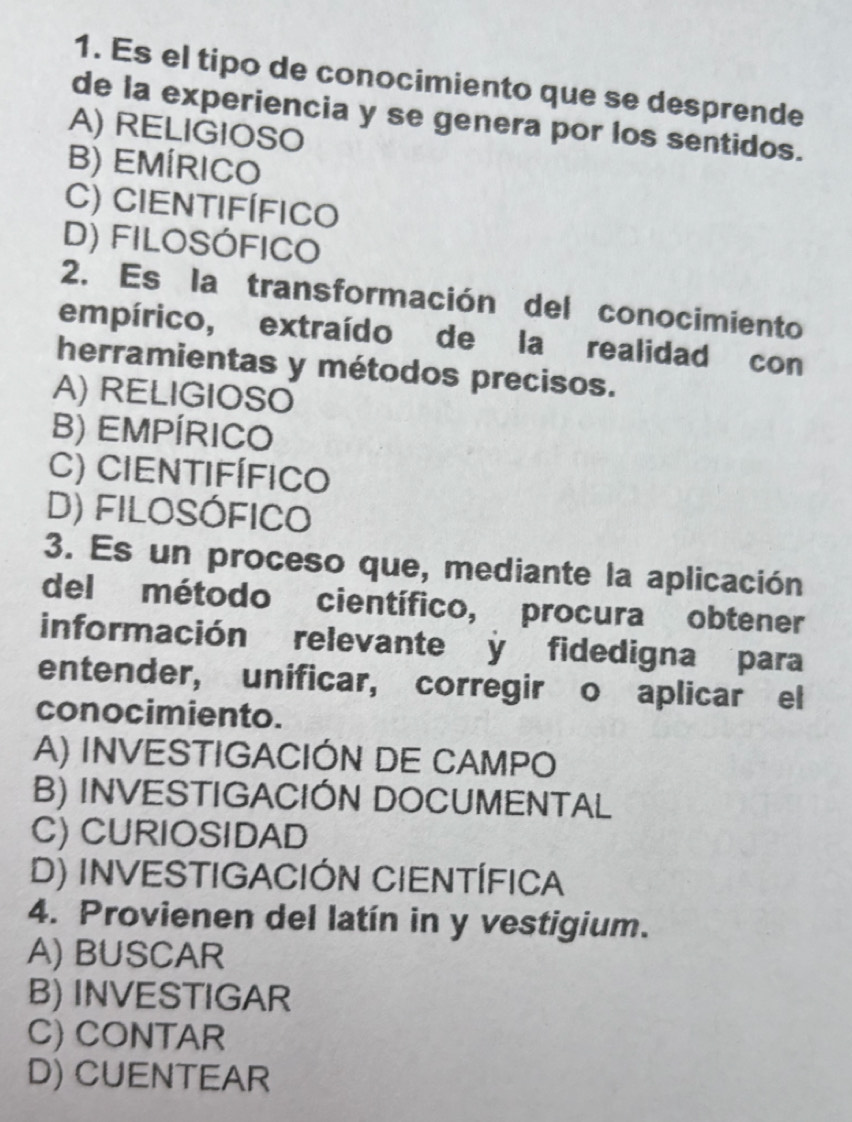 Es el tipo de conocimiento que se desprende
de la experiencia y se genera por los sentidos.
A) RELIGIOSO
B) EMÍRICO
C) CIENTIFÍFICo
D) FILOSÓFICO
2. Es la transformación del conocimiento
empírico, extraído de la realidad con
herramientas y métodos precisos.
A) RELIGIOSO
B) EMPÍRICO
C) CIeNtifíFIco
D) FILOSÓFICO
3. Es un proceso que, mediante la aplicación
del método científico, procura obtener
información relevante y fidedigna para
entender, unificar, corregir o aplicar el
conocimiento.
A) INVESTIGACIÓN DE CAMPO
B) INVESTIGACIÓN DOCUMENTAL
C) CURIOSIDAD
D) INVESTIGACIÓN CIENTÍFICA
4. Provienen del latín in y vestigium.
A) BUSCAR
B) INVESTIGAR
C) CONTAR
D) CUENTEAR