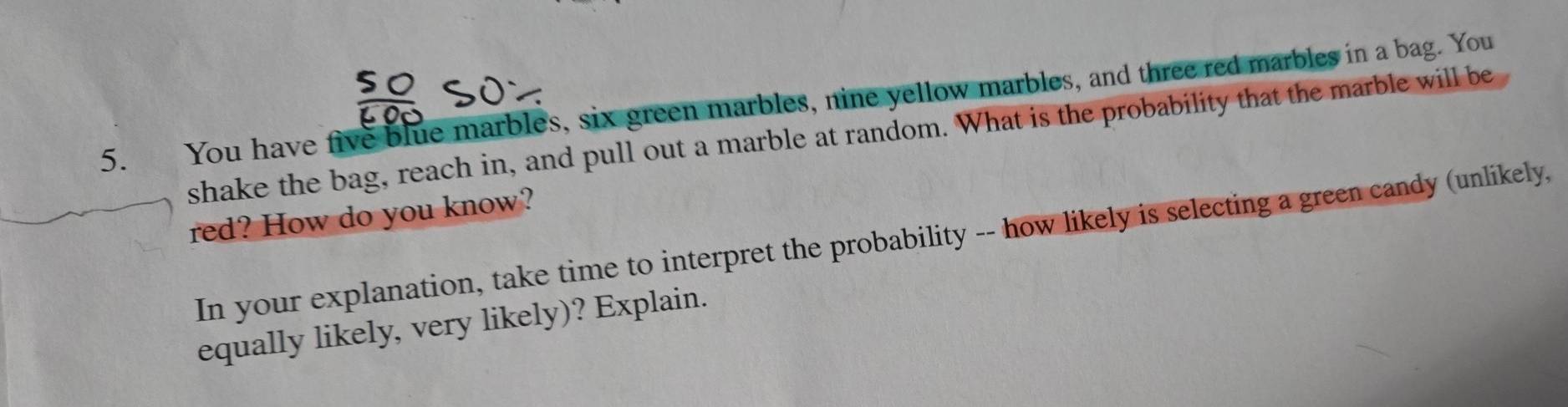 You have five blue marbles, six green marbles, nine yellow marbles, and three red marbles in a bag. You 
shake the bag, reach in, and pull out a marble at random. What is the probability that the marble will be 
red? How do you know? 
In your explanation, take time to interpret the probability -- how likely is selecting a green candy (unlikely, 
equally likely, very likely)? Explain.