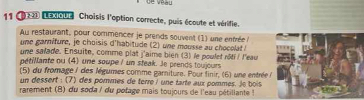 de véau 
11 (223 LEXIQUE Choisis l'option correcte, puis écoute et vérifie. 
Au restaurant, pour commencer je prends souvent (1) une entrée l 
une garniture, je choisis d'habitude (2) une mousse au chocolat ! 
une salade. Ensuite, comme plat j'aime bien (3) le poulet rôti / l'eau 
pétillante ou (4) une soupe / un steak. Je prends toujours 
(5) du fromage / des légumes comme garniture. Pour finir, (6) une entrée / 
un dessert : (7) des pommes de terre / une tarte aux pommes. Je bois 
rarement (8) du soda / du potage mais toujours de l'eau pétillante !