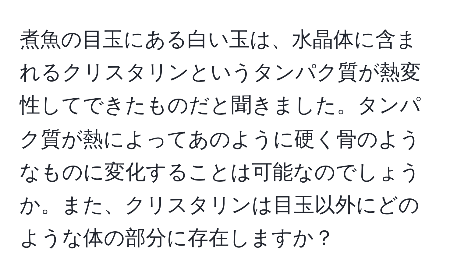 煮魚の目玉にある白い玉は、水晶体に含まれるクリスタリンというタンパク質が熱変性してできたものだと聞きました。タンパク質が熱によってあのように硬く骨のようなものに変化することは可能なのでしょうか。また、クリスタリンは目玉以外にどのような体の部分に存在しますか？