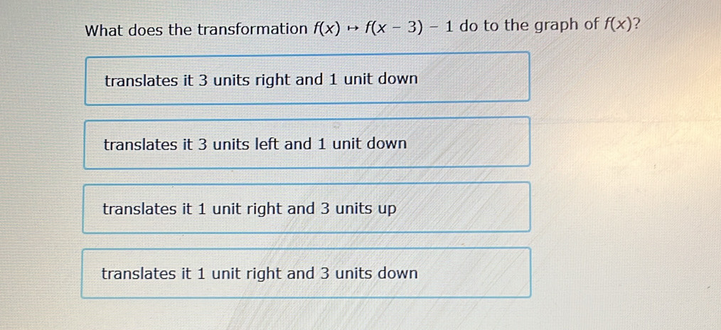 What does the transformation f(x)to f(x-3)-1 do to the graph of f(x) ?
translates it 3 units right and 1 unit down
translates it 3 units left and 1 unit down
translates it 1 unit right and 3 units up
translates it 1 unit right and 3 units down