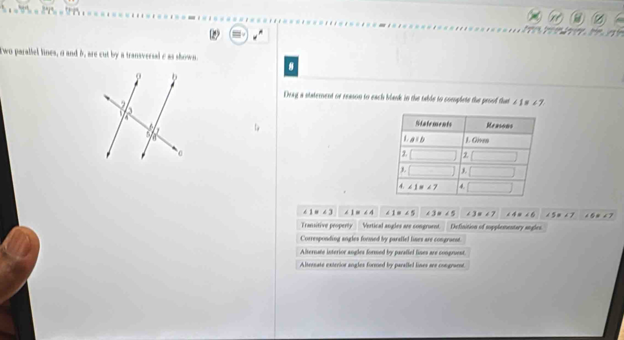 Two parallel lines,σ and b, are cut by a transversal σ as shown.
8
Drag a statement or reason to each blank in the table to complete the proof that 2 1 s 47

1=∠ 3 ∠ 1≌ ∠ 4 ∠ 1=∠ 5 ∠ 3=∠ 5 ∠ 3=∠ 7 ∠ 4=∠ 6 ∠ 5= 67 ∠ 6≌ ∠ 7
Transitive property __ Vertical angles are congruent. Definition of supplementary angles.
Corresponding angles formed by parallel lines are congruent
Alternate interior angles formed by parallel lines are congruent
Alternate exterior angles formed by parallel lines are congruent